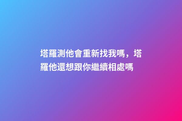 塔羅測他會重新找我嗎，塔羅他還想跟你繼續相處嗎