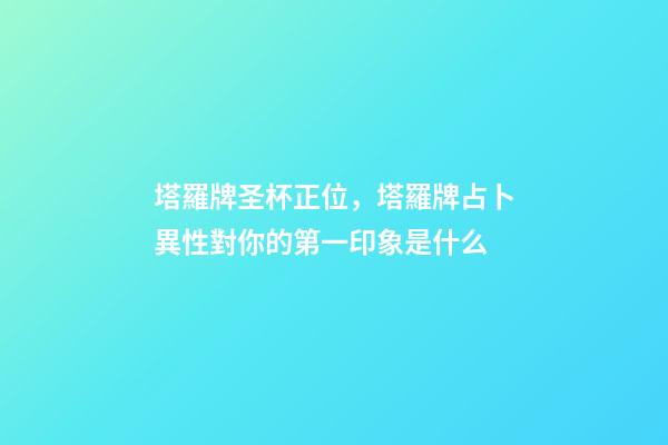 塔羅牌圣杯正位，塔羅牌占卜異性對你的第一印象是什么-第1張-觀點-玄機派