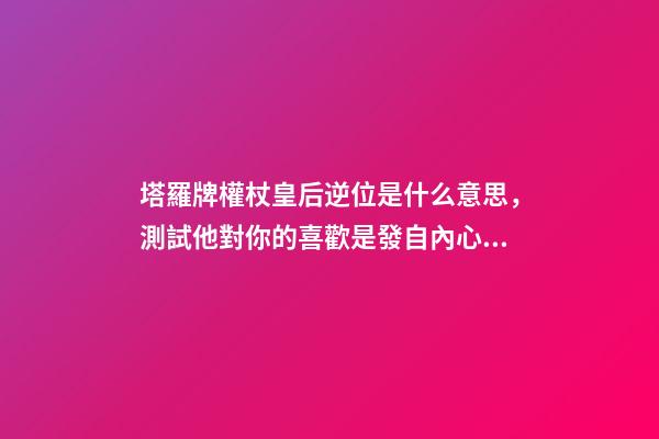 塔羅牌權杖皇后逆位是什么意思，測試他對你的喜歡是發自內心的嗎-第1張-觀點-玄機派