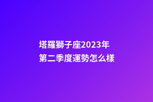 塔羅獅子座2023年第二季度運勢怎么樣-第1張-星座運勢-玄機派