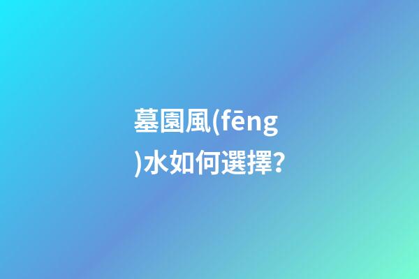 墓園風(fēng)水如何選擇？