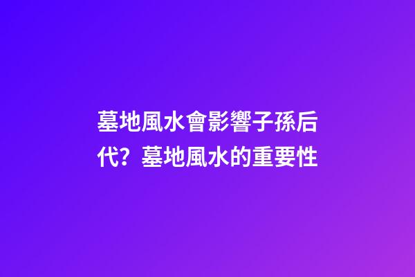 墓地風水會影響子孫后代？墓地風水的重要性