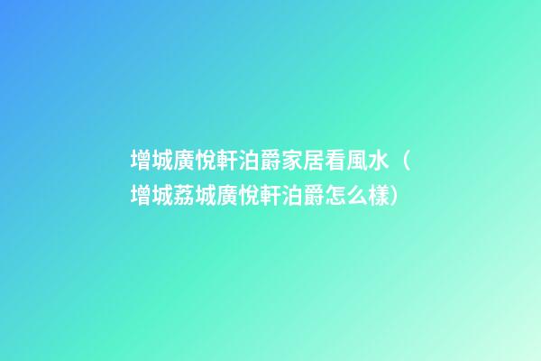 增城廣悅軒泊爵家居看風水（增城荔城廣悅軒泊爵怎么樣）