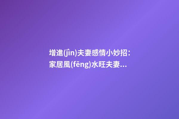 增進(jìn)夫妻感情小妙招：家居風(fēng)水旺夫妻感情