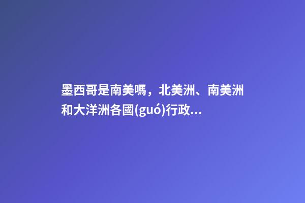 墨西哥是南美嗎，北美洲、南美洲和大洋洲各國(guó)行政區(qū)劃圖-第1張-觀點(diǎn)-玄機(jī)派