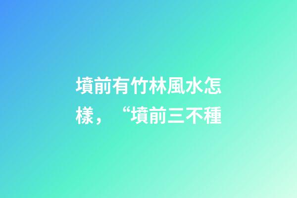墳前有竹林風水怎樣，“墳前三不種-第1張-觀點-玄機派
