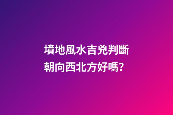 墳地風水吉兇判斷朝向西北方好嗎？