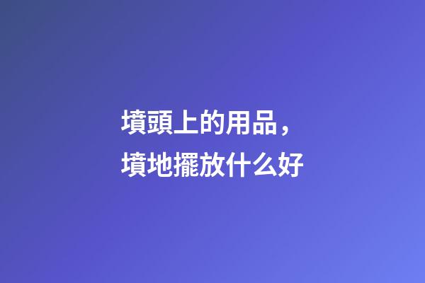 墳頭上的用品，墳地擺放什么好