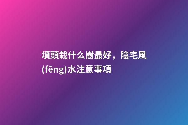墳頭栽什么樹最好，陰宅風(fēng)水注意事項
