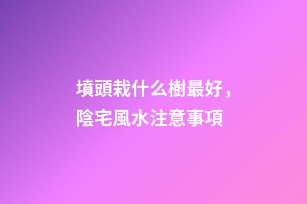 墳頭栽什么樹最好，陰宅風水注意事項
