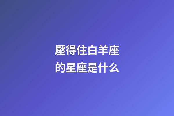 壓得住白羊座的星座是什么-第1張-星座運勢-玄機派