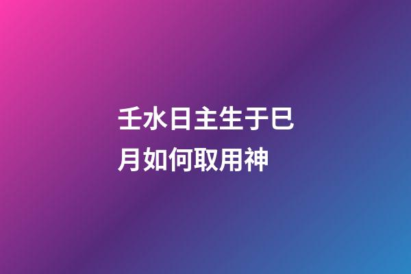 壬水日主生于巳月如何取用神?