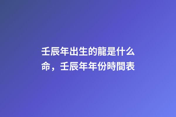 壬辰年出生的龍是什么命，壬辰年年份時間表
