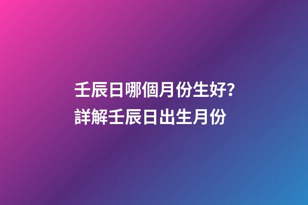 壬辰日哪個月份生好？詳解壬辰日出生月份