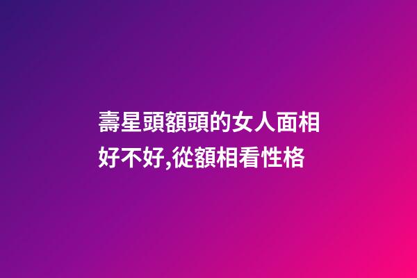 壽星頭額頭的女人面相好不好,從額相看性格