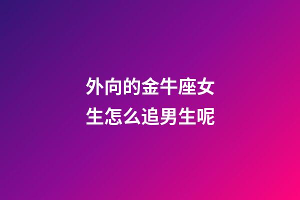 外向的金牛座女生怎么追男生呢-第1張-星座運(yùn)勢(shì)-玄機(jī)派