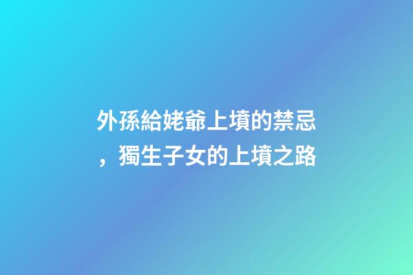 外孫給姥爺上墳的禁忌，獨生子女的上墳之路-第1張-觀點-玄機派