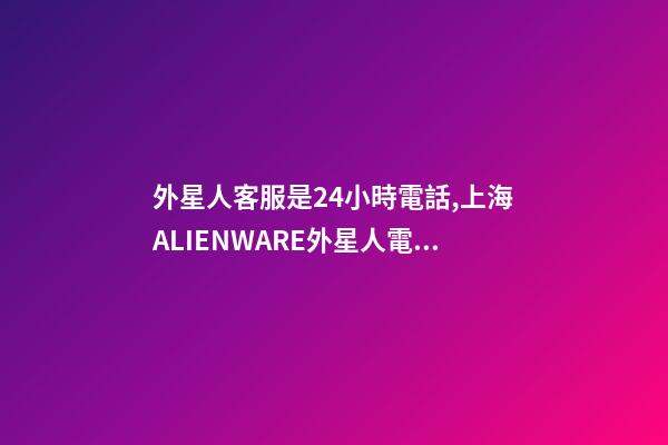 外星人客服是24小時電話,上海ALIENWARE外星人電腦筆記本專賣店-第1張-觀點-玄機派