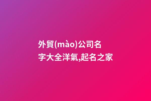 外貿(mào)公司名字大全洋氣,起名之家-第1張-公司起名-玄機派