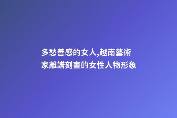 多愁善感的女人,越南藝術家離譜刻畫的女性人物形象-第1張-觀點-玄機派