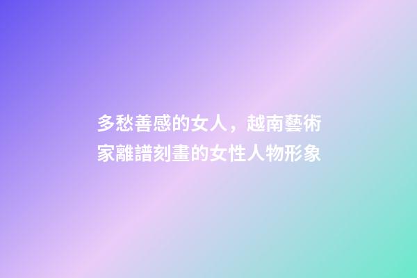 多愁善感的女人，越南藝術家離譜刻畫的女性人物形象-第1張-觀點-玄機派
