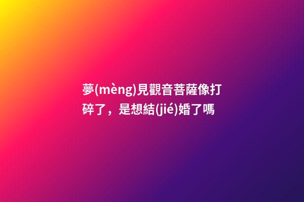 夢(mèng)見觀音菩薩像打碎了，是想結(jié)婚了嗎-第1張-觀點(diǎn)-玄機(jī)派