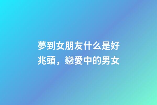 夢到女朋友什么是好兆頭，戀愛中的男女-第1張-觀點(diǎn)-玄機(jī)派