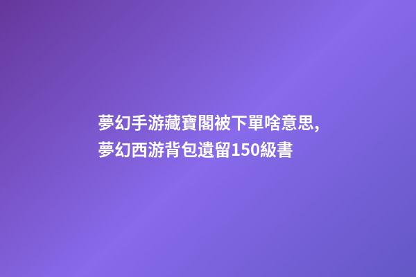 夢幻手游藏寶閣被下單啥意思,夢幻西游背包遺留150級書-第1張-觀點-玄機派