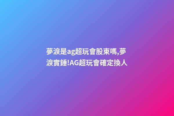 夢淚是ag超玩會股東嗎,夢淚實錘!AG超玩會確定換人-第1張-觀點-玄機派