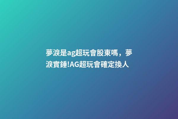 夢淚是ag超玩會股東嗎，夢淚實錘!AG超玩會確定換人-第1張-觀點-玄機派