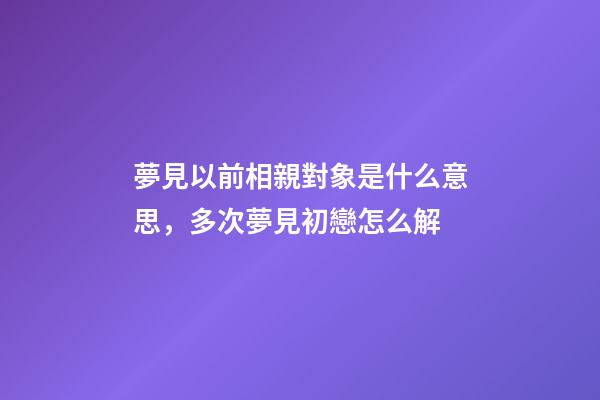夢見以前相親對象是什么意思，多次夢見初戀怎么解-第1張-觀點-玄機派