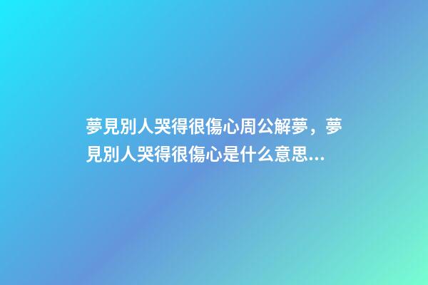 夢見別人哭得很傷心周公解夢，夢見別人哭得很傷心是什么意思？