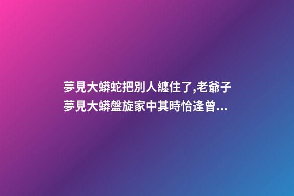 夢見大蟒蛇把別人纏住了,老爺子夢見大蟒盤旋家中其時恰逢曾孫出生-第1張-觀點-玄機派