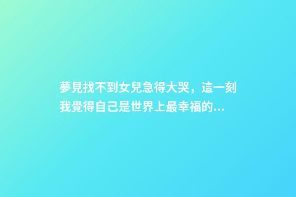 夢見找不到女兒急得大哭，這一刻我覺得自己是世界上最幸福的人-第1張-觀點-玄機派