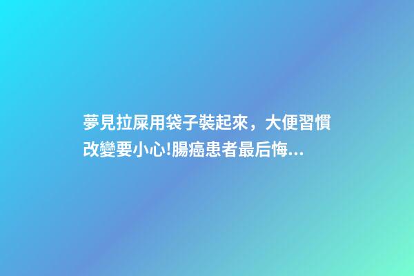 夢見拉屎用袋子裝起來，大便習慣改變要小心!腸癌患者最后悔沒做的檢查你做了嗎-第1張-觀點-玄機派