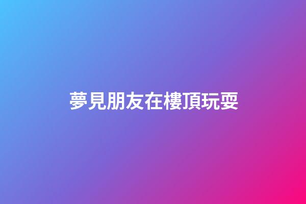 夢見朋友在樓頂玩耍