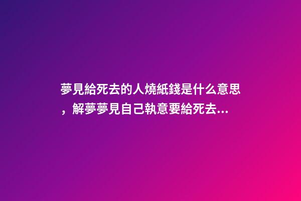 夢見給死去的人燒紙錢是什么意思，解夢夢見自己執意要給死去的自己燒紙-第1張-觀點-玄機派