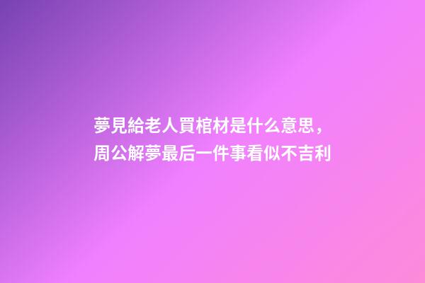 夢見給老人買棺材是什么意思，周公解夢最后一件事看似不吉利-第1張-觀點-玄機派