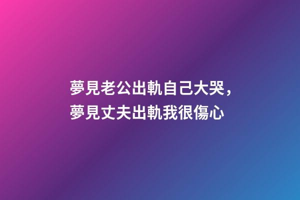 夢見老公出軌自己大哭，夢見丈夫出軌我很傷心
