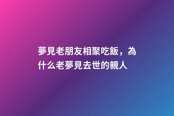 夢見老朋友相聚吃飯，為什么老夢見去世的親人-第1張-觀點-玄機派