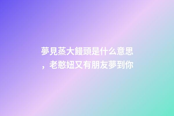 夢見蒸大饅頭是什么意思，老憨妞又有朋友夢到你-第1張-觀點-玄機派