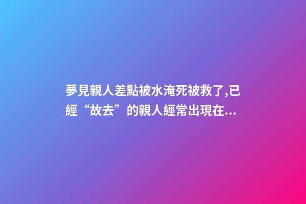 夢見親人差點被水淹死被救了,已經“故去”的親人經常出現在夢里-第1張-觀點-玄機派