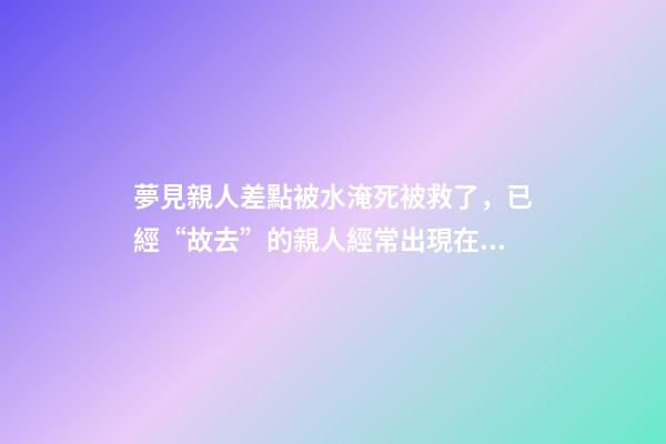 夢見親人差點被水淹死被救了，已經“故去”的親人經常出現在夢里-第1張-觀點-玄機派
