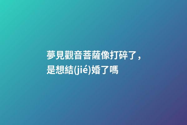 夢見觀音菩薩像打碎了，是想結(jié)婚了嗎