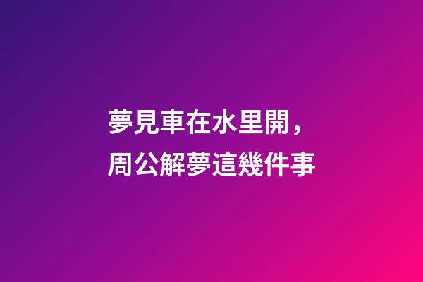 夢見車在水里開，周公解夢這幾件事-第1張-觀點-玄機派