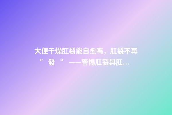 大便干燥肛裂能自愈嗎，肛裂不再‘’發‘’——警惕肛裂與肛瘺的不期而遇