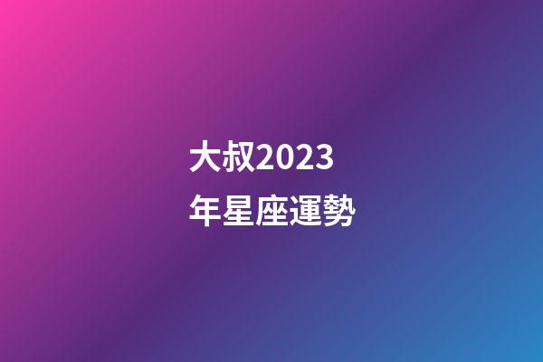 大叔2023年星座運勢-第1張-星座運勢-玄機派