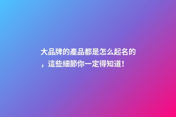 大品牌的產品都是怎么起名的，這些細節你一定得知道！