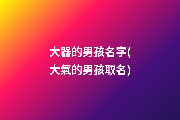 大器的男孩名字(大氣的男孩取名)
