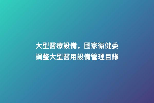 大型醫療設備，國家衛健委調整大型醫用設備管理目錄